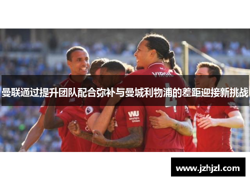 曼联通过提升团队配合弥补与曼城利物浦的差距迎接新挑战