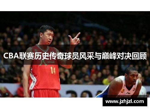 CBA联赛历史传奇球员风采与巅峰对决回顾
