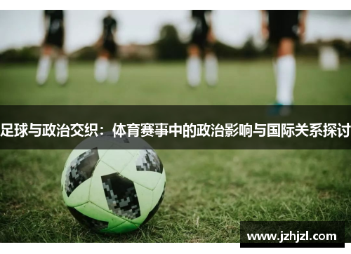 足球与政治交织：体育赛事中的政治影响与国际关系探讨